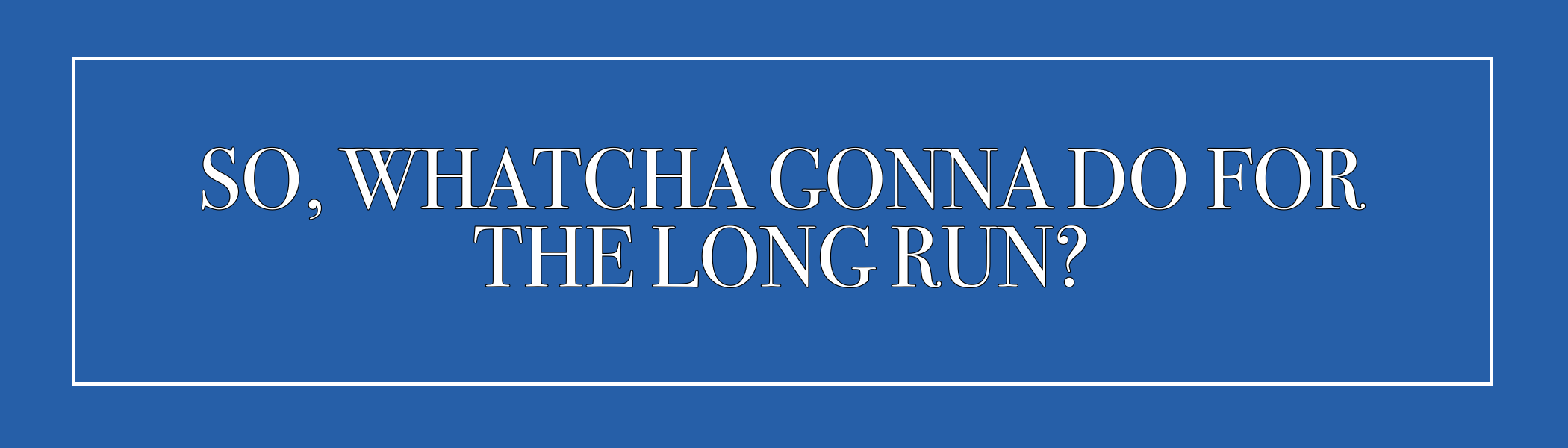 SO, WHATCHA GONNA DO FOR THE LONG GAME?